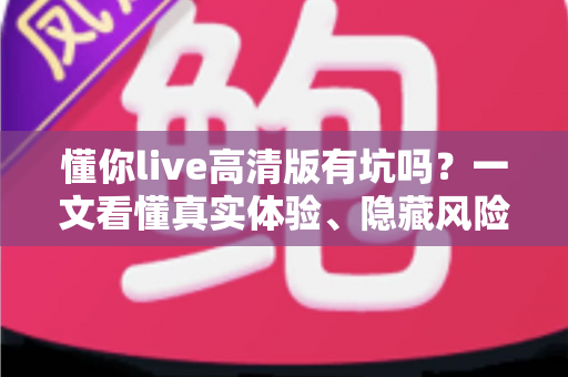 懂你live高清版有坑吗?一文看懂真实体验、隐藏风险与避坑全攻略 懂你live高清版有坑吗?一文看懂真实体验、隐藏风险与避坑全攻略