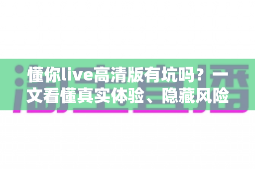 懂你live高清版有坑吗？一文看懂真实体验、隐藏风险与避坑全攻略