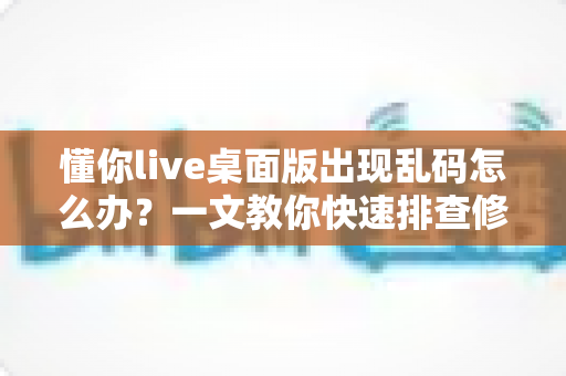 懂你live桌面版出现乱码怎么办？一文教你快速排查修复，恢复清晰正常显示