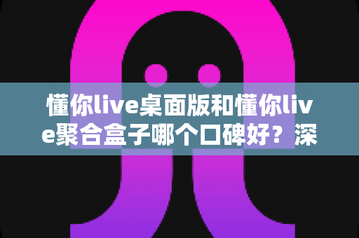 懂你live桌面版和懂你live聚合盒子哪个口碑好？深度对比评测助你选对直播工具