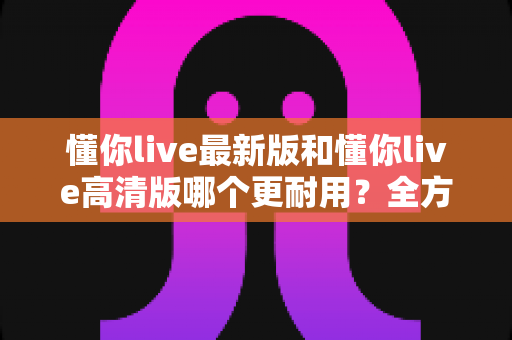 懂你live最新版和懂你live高清版哪个更耐用？全方位深度对比帮你选对版本