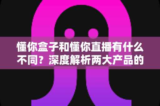 懂你盒子和懂你直播有什么不同？深度解析两大产品的核心区别与选择指南