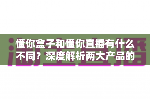 懂你盒子和懂你直播有什么不同？深度解析两大产品的核心区别与选择指南