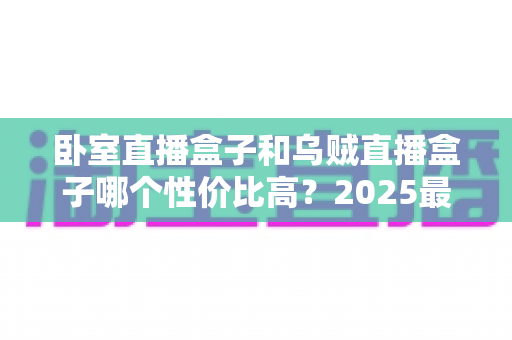 卧室直播盒子和乌贼直播盒子哪个性价比高?2025最新选购指南与深度对比全解析 卧室直播盒子和乌贼直播盒子哪个性价比高?2025最新选购指南与深度对比全解析
