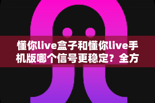 懂你live盒子和懂你live手机版哪个信号更稳定？全方位信号稳定性深度对比与实用选择指南