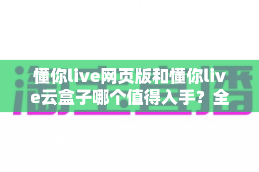 懂你live网页版和懂你live云盒子哪个值得入手？全面对比帮你做出明智选择
