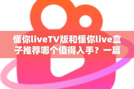 懂你liveTV版和懂你live盒子推荐哪个值得入手?一篇讲透选购逻辑的深度对比指南 懂你liveTV版和懂你live盒子推荐哪个值得入手?一篇讲透选购逻辑的深度对比指南