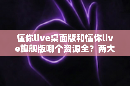 懂你live桌面版和懂你live旗舰版哪个资源全？两大版本深度对比与选购指南