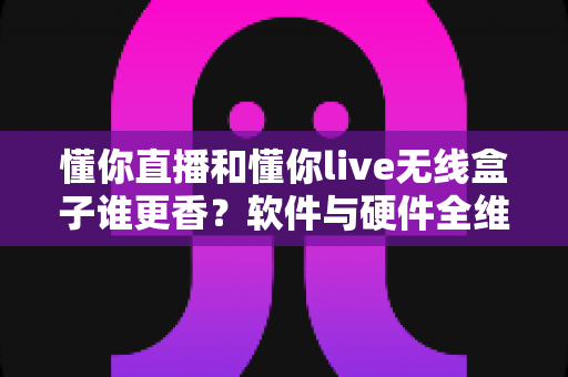 懂你直播和懂你live无线盒子谁更香？软件与硬件全维度对比，看完再选不踩坑