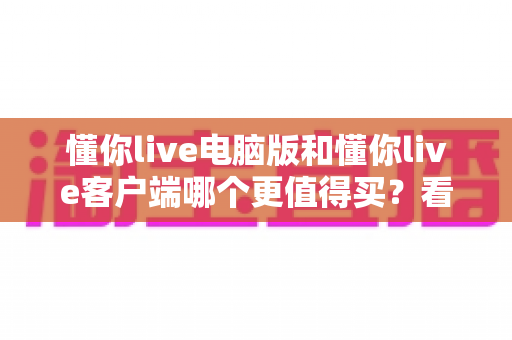 懂你live电脑版和懂你live客户端哪个更值得买？看懂区别再下单的深度对比测评与省钱选购指南