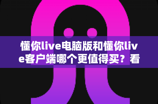 懂你live电脑版和懂你live客户端哪个更值得买？看懂区别再下单的深度对比测评与省钱选购指南