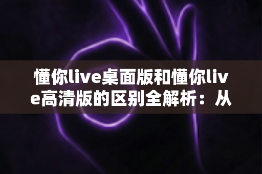 懂你live桌面版和懂你live高清版的区别全解析：从画质、功能到使用场景，教你选对版本不踩坑