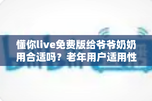 懂你live免费版给爷爷奶奶用合适吗？老年用户适用性全面解析与安全使用指南