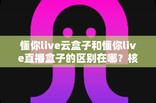 懂你live云盒子和懂你live直播盒子的区别在哪？核心差异、适用场景与选购指南深度解析