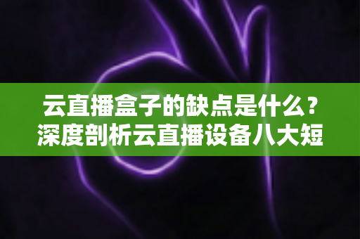 云直播盒子的缺点是什么？深度剖析云直播设备八大短板与避坑指南