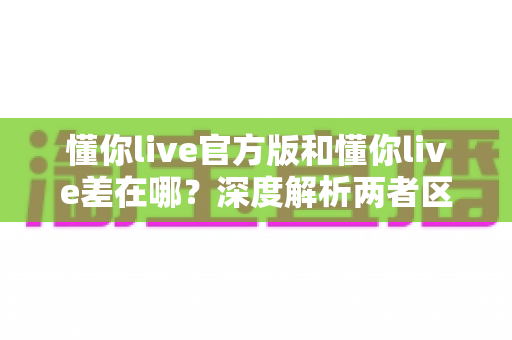 懂你live官方版和懂你live差在哪？深度解析两者区别，帮你避坑选对版本