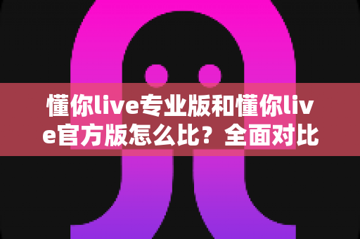 懂你live专业版和懂你live官方版怎么比？全面对比分析帮你选出最合适的版本