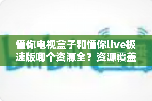 懂你电视盒子和懂你live极速版哪个资源全？资源覆盖与使用体验全方位深度测评