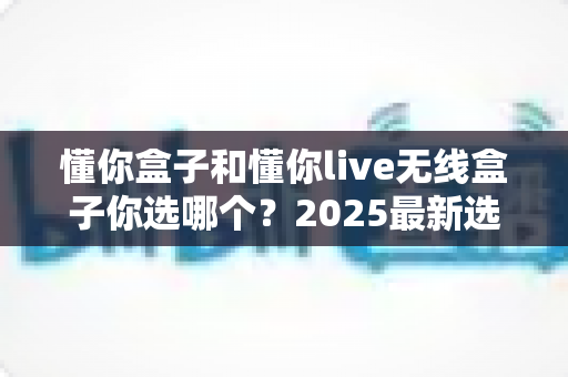 懂你盒子和懂你live无线盒子你选哪个？2025最新选购对比指南，看完不再纠结