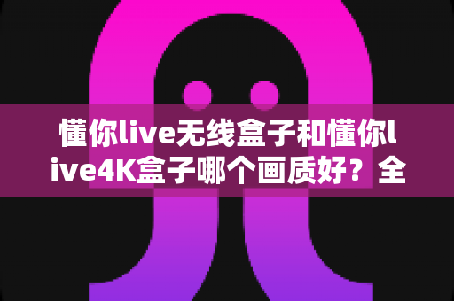 懂你live无线盒子和懂你live4K盒子哪个画质好?全方位深度对比解析,帮你选出画质更胜一筹的那一款 懂你live无线盒子和懂你live4K盒子哪个画质好?全方位深度对比解析,帮你选出画质更胜一筹的那一款