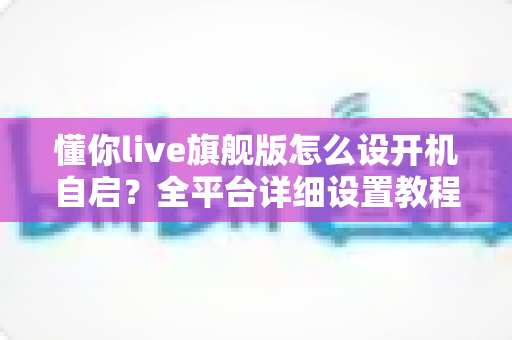 懂你live旗舰版怎么设开机自启？全平台详细设置教程与避坑指南