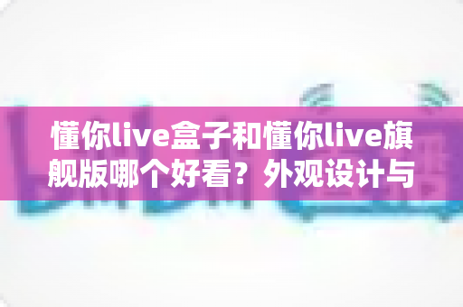 懂你live盒子和懂你live旗舰版哪个好看？外观设计与选购全解析