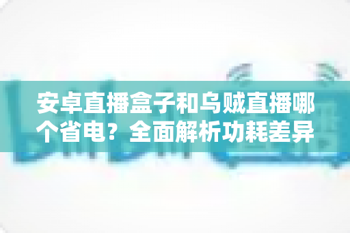 安卓直播盒子和乌贼直播哪个省电？全面解析功耗差异与实用省电攻略
