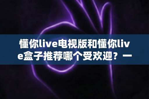 懂你live电视版和懂你live盒子推荐哪个受欢迎？一文帮你选对大屏观影方案