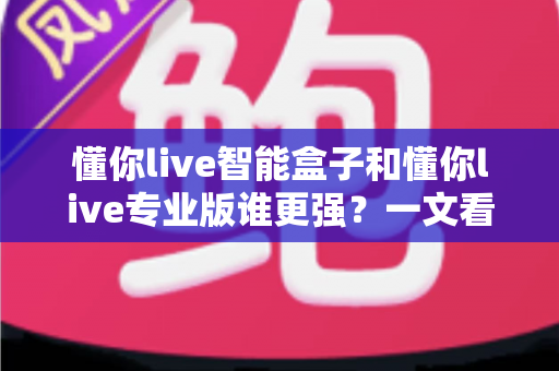 懂你live智能盒子和懂你live专业版谁更强？一文看懂两款直播神器的真实差距，选对工具少走弯路