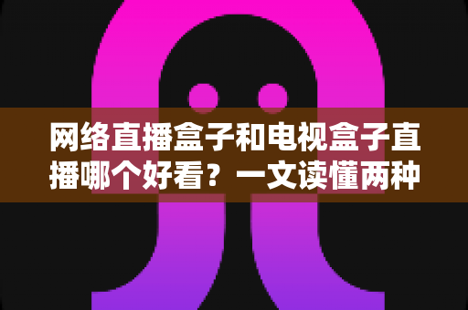 网络直播盒子和电视盒子直播哪个好看?一文读懂两种设备的核心差异与选购指南 网络直播盒子和电视盒子直播哪个好看?一文读懂两种设备的核心差异与选购指南
