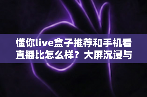 懂你live盒子推荐和手机看直播比怎么样？大屏沉浸与便携灵活的全面对比指南