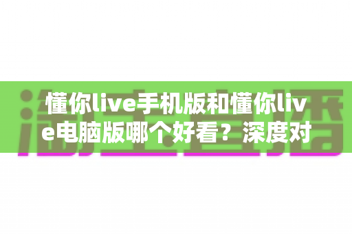 懂你live手机版和懂你live电脑版哪个好看?深度对比评测助你轻松选对版本 懂你live手机版和懂你live电脑版哪个好看?深度对比评测助你轻松选对版本