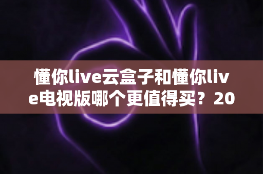 懂你live云盒子和懂你live电视版哪个更值得买?2025年最全选购指南帮你一次看懂 懂你live云盒子和懂你live电视版哪个更值得买?2025年最全选购指南帮你一次看懂
