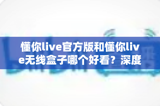 懂你live官方版和懂你live无线盒子哪个好看?深度外观与体验对比全解析 懂你live官方版和懂你live无线盒子哪个好看?深度外观与体验对比全解析