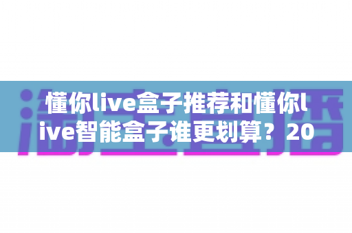 懂你live盒子推荐和懂你live智能盒子谁更划算?2025最新选购对比全解析,一文帮你省钱不踩坑 懂你live盒子推荐和懂你live智能盒子谁更划算?2025最新选购对比全解析,一文帮你省钱不踩坑