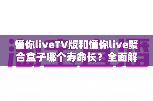 懂你liveTV版和懂你live聚合盒子哪个寿命长?全面解析使用寿命差异与延长技巧 懂你liveTV版和懂你live聚合盒子哪个寿命长?全面解析使用寿命差异与延长技巧