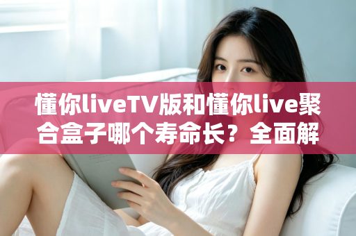 懂你liveTV版和懂你live聚合盒子哪个寿命长？全面解析使用寿命差异与延长技巧