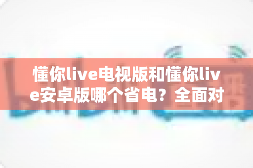 懂你live电视版和懂你live安卓版哪个省电?全面对比分析与省电秘籍 懂你live电视版和懂你live安卓版哪个省电?全面对比分析与省电秘籍