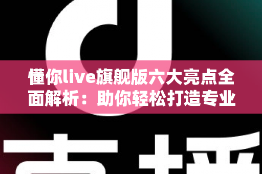 懂你live旗舰版六大亮点全面解析：助你轻松打造专业级直播体验