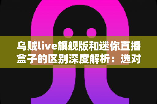 乌贼live旗舰版和迷你直播盒子的区别深度解析：选对直播设备，带货效率翻倍的必备指南