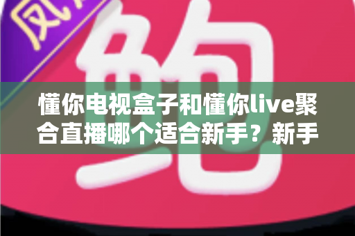 懂你电视盒子和懂你live聚合直播哪个适合新手?新手入门选购与使用全攻略 懂你电视盒子和懂你live聚合直播哪个适合新手?新手入门选购与使用全攻略