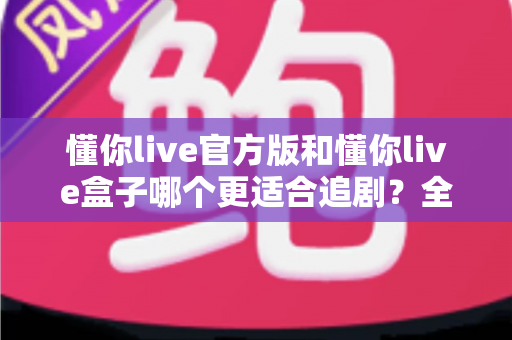 懂你live官方版和懂你live盒子哪个更适合追剧？全面对比帮你找到最佳追剧方案