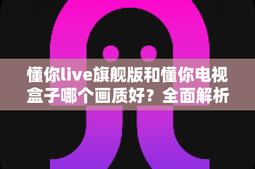 懂你live旗舰版和懂你电视盒子哪个画质好？全面解析两大观影方案的画质差异与选购指南