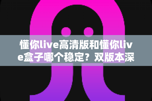 懂你live高清版和懂你live盒子哪个稳定？双版本深度对比与稳定性选购全指南