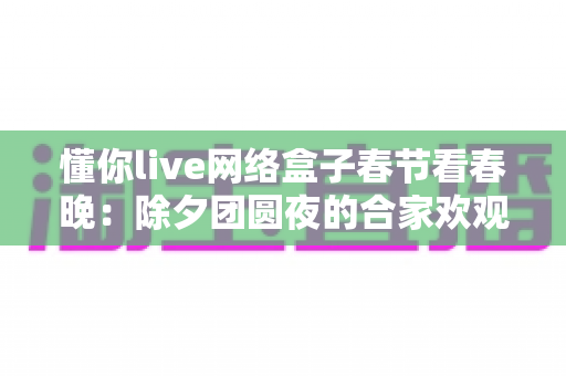 懂你live网络盒子春节看春晚:除夕团圆夜的合家欢观影全攻略 懂你live网络盒子春节看春晚:除夕团圆夜的合家欢观影全攻略