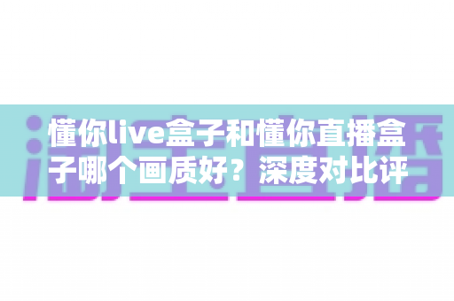 懂你live盒子和懂你直播盒子哪个画质好？深度对比评测帮你选出高清家庭影院首选