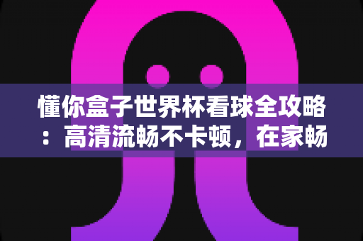 懂你盒子世界杯看球全攻略:高清流畅不卡顿,在家畅享绿茵盛宴的终极指南 懂你盒子世界杯看球全攻略:高清流畅不卡顿,在家畅享绿茵盛宴的终极指南