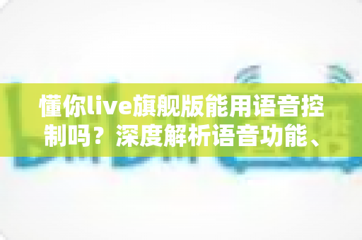 懂你live旗舰版能用语音控制吗?深度解析语音功能、开启方法与实用技巧全攻略 懂你live旗舰版能用语音控制吗?深度解析语音功能、开启方法与实用技巧全攻略