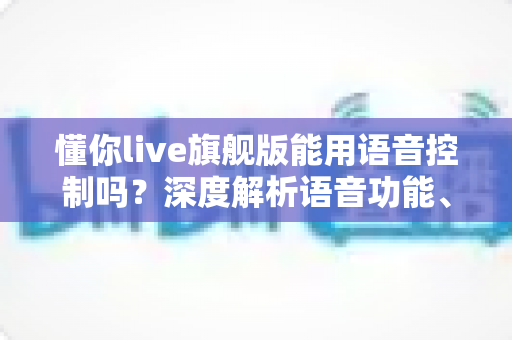 懂你live旗舰版能用语音控制吗?深度解析语音功能、开启方法与实用技巧全攻略 懂你live旗舰版能用语音控制吗?深度解析语音功能、开启方法与实用技巧全攻略
