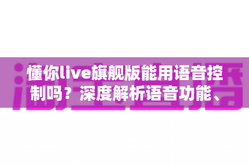 懂你live旗舰版能用语音控制吗？深度解析语音功能、开启方法与实用技巧全攻略